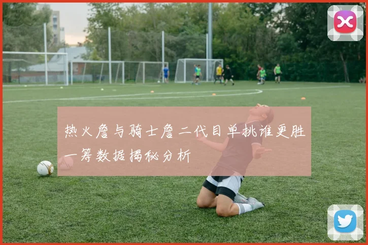 热火詹与骑士詹二代目单挑谁更胜一筹数据揭秘分析