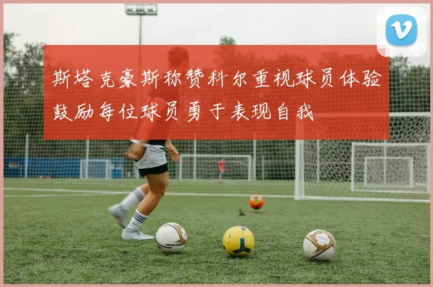 斯塔克豪斯称赞科尔重视球员体验鼓励每位球员勇于表现自我