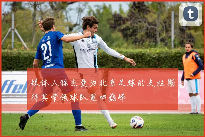 媒体人称杰曼为北京足球的支柱期待其带领球队重回巅峰