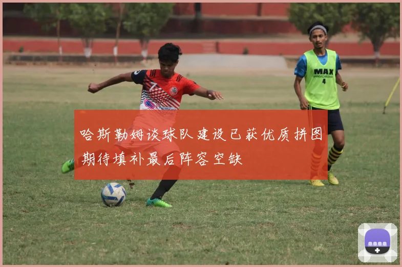 哈斯勒姆谈球队建设已获优质拼图期待填补最后阵容空缺