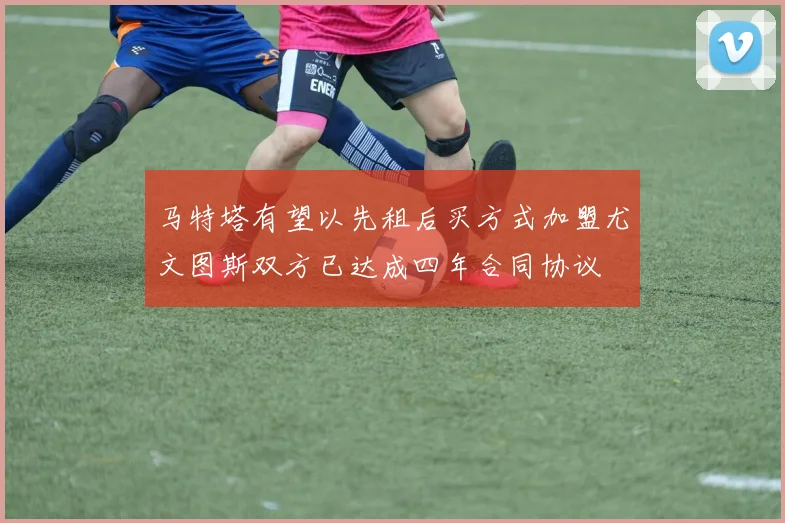 马特塔有望以先租后买方式加盟尤文图斯双方已达成四年合同协议