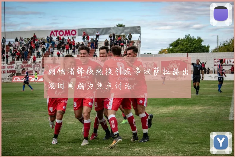 利物浦锋线轮换引发争议萨拉赫出场时间成为焦点讨论