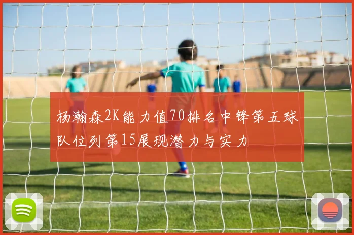 杨瀚森2K能力值70排名中锋第五球队位列第15展现潜力与实力