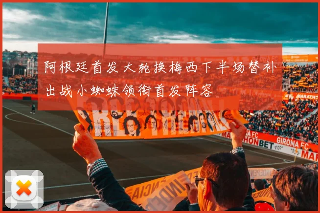 阿根廷首发大轮换梅西下半场替补出战小蜘蛛领衔首发阵容
