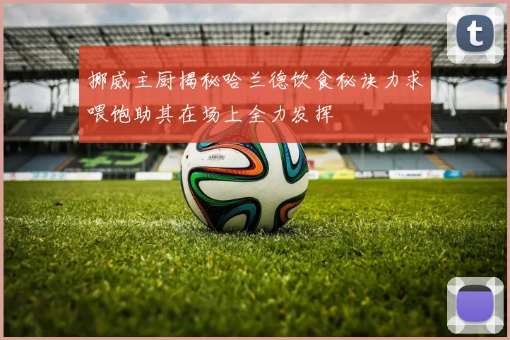 挪威主厨揭秘哈兰德饮食秘诀力求喂饱助其在场上全力发挥