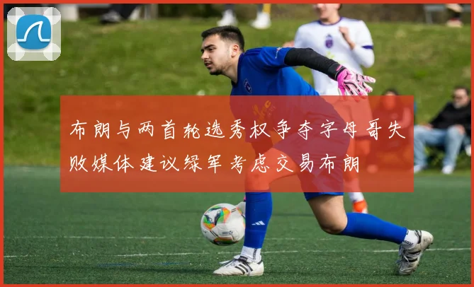 布朗与两首轮选秀权争夺字母哥失败媒体建议绿军考虑交易布朗