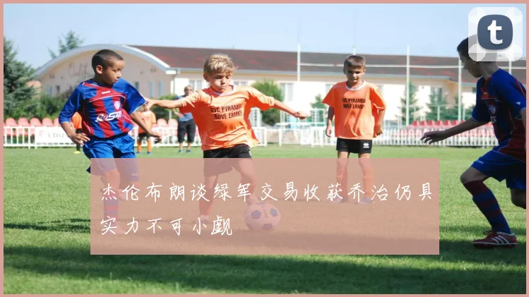 杰伦布朗谈绿军交易收获乔治仍具实力不可小觑
