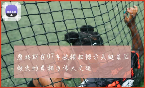 詹姆斯在07年被横扫揭示关键基因缺失的真相与伟大之路