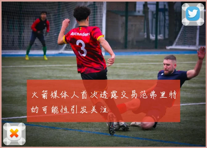 火箭媒体人首次透露交易范弗里特的可能性引发关注