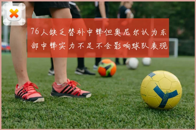76人缺乏替补中锋但奥尼尔认为东部中锋实力不足不会影响球队表现