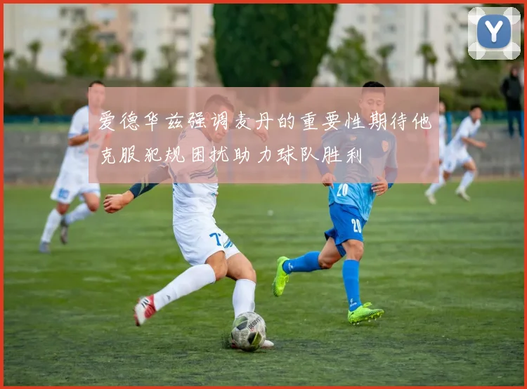 爱德华兹强调麦丹的重要性期待他克服犯规困扰助力球队胜利
