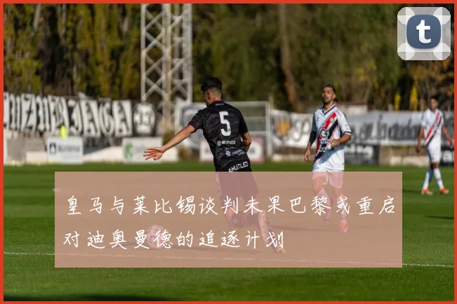 皇马与莱比锡谈判未果巴黎或重启对迪奥曼德的追逐计划