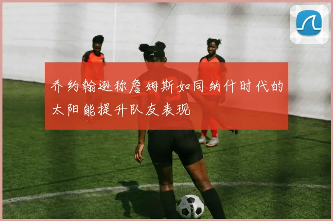 乔约翰逊称詹姆斯如同纳什时代的太阳能提升队友表现
