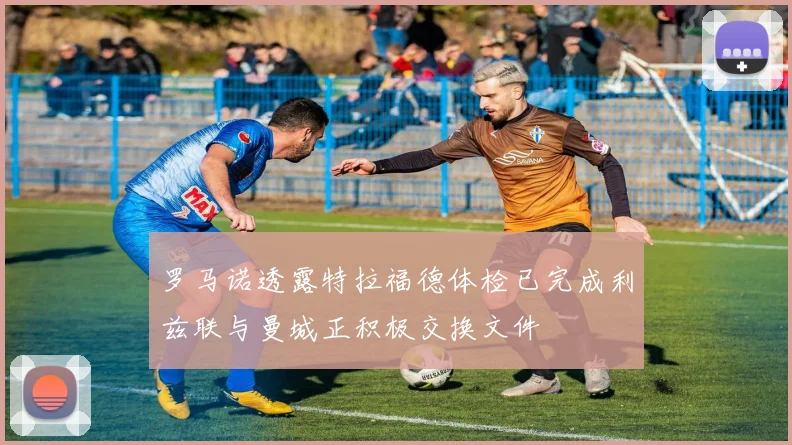 罗马诺透露特拉福德体检已完成利兹联与曼城正积极交换文件