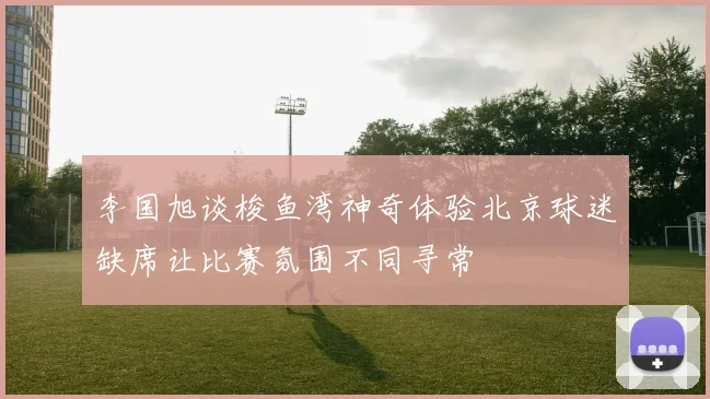李国旭谈梭鱼湾神奇体验北京球迷缺席让比赛氛围不同寻常